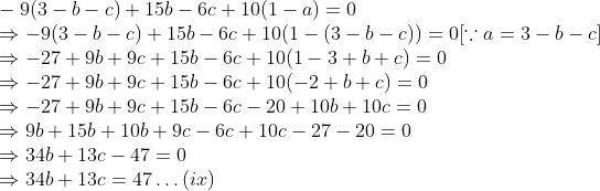 \\-9(3 - b - c) + 15b - 6c + 10(1 - a) = 0 \\ \Rightarrow -9(3 - b - c) + 15b - 6c + 10(1 - (3 - b - c)) = 0 [\because a = 3 - b - c] \\ \Rightarrow -27 + 9b + 9c + 15b - 6c + 10(1 - 3 + b + c) = 0 \\ \Rightarrow -27 + 9b + 9c + 15b - 6c + 10(-2 + b + c) = 0 \\ \Rightarrow -27 + 9b + 9c + 15b - 6c - 20 + 10b + 10c = 0 \\ \Rightarrow 9b + 15b + 10b + 9c - 6c + 10c - 27 - 20 = 0 \\ \Rightarrow 34b + 13c - 47 = 0 \\ \Rightarrow 34b + 13c = 47 \ldots (ix)