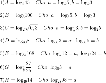 \\1) A = {{\log }_{2}}45 \;\;\;\;Cho\;\; a={{\log }_{2}}5 , b={{\log }_{2}}3 \\\\ 2) B = {{\log }_{3}}100 \;\;\;\; Cho \;\;a={{\log }_{3}}5 , b={{\log }_{2}}3\\\\ 3) C = {{\log }_{2}}\sqrt{0,3} \;\;\;\; Cho \;\;a={{\log }_{\frac{1}{2}}}3 , b={{\log }_{2}}5\\\\ 4) D= {{\log }_{30}}8 \;\;\;\; Cho\;\; {{\log }_{30}}3=a;\,\,\,{{\log }_{30}}5=b\\\\ 5) E= {{\log }_{54}}168 \;\;\;\; Cho \;\;{{\log }_{7}}12=a,\,\,{{\log }_{12}}24=b\\\\ 6) G = {{\log }_{\frac{3}{5}}}\frac{27}{25} \;\;\;\; Cho \;\;{{\log }_{5}}3 = a\\\\ 7) H={{\log }_{49}}14 \;\;\;\; Cho\;\; {{\log }_{28}}98 = a