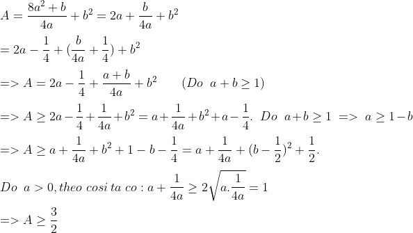 \\A= \frac{{{8a}^{2}+{b}}}{4a} + {b}^{2} = {2a} + \frac{b}{4a} + {b}^{2}\\\\ ={2a} - \frac{1}{4} + (\frac{b}{4a} + \frac{1}{4} ) + {b}^{2} \\\\=> A={2a} - \frac{1}{4} + \frac{a + b}{4a} + {b}^{2}\;\;\;\;\;\;\; (Do \;\;a + b \ge 1)\\\\ => A \ge {2a} - \frac{1}{4} + \frac{1}{4a} + {b}^{2} = {a} + \frac{1}{4a} + {b}^{2} + {a} - \frac{1}{4} . \;\; Do \;\;a + b \ge 1 \;=>\; a \ge 1 - b\\\\ => A \ge {a} + \frac{1}{4a} + {b}^{2} + 1 - {b} - \frac{1}{4} = {a} + \frac{1}{4a} + (b-\frac{1}{2})^{2} + \frac{1}{2}.\\\\ Do\;\; a> 0 , theo\; cosi\; ta \;co : {a} + \frac{1}{4a} \ge 2 \sqrt{a.\frac{1}{4a}} = 1\\\\ => A \ge \frac{3}{2}