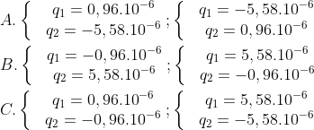 A. left{ begin{matrix} & {{q}_{1}}=0,{{96.10}^{-6}}  & {{q}_{2}}=-5,{{58.10}^{-6}}  end{align} right.;left{ begin{matrix} & {{q}_{1}}=-5,{{58.10}^{-6}}  & {{q}_{2}}=0,{{96.10}^{-6}}  end{align} right. B. left{ begin{matrix} & {{q}_{1}}=-0,{{96.10}^{-6}}  & {{q}_{2}}=5,{{58.10}^{-6}}  end{align} right.;left{ begin{matrix} & {{q}_{1}}=5,{{58.10}^{-6}}  & {{q}_{2}}=-0,{{96.10}^{-6}}  end{align} right. C. left{ begin{matrix} & {{q}_{1}}=0,{{96.10}^{-6}}  & {{q}_{2}}=-0,{{96.10}^{-6}}  end{align} right.;left{ begin{matrix} & {{q}_{1}}=5,{{58.10}^{-6}}  & {{q}_{2}}=-5,{{58.10}^{-6}}  end{align} right.
