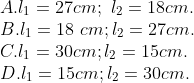 \\A. {{l}_{1}}=27cm;\,\,{{l}_{2}}=18cm. \\B. {{l}_{1}}=18\,\,cm;{{l}_{2}}=27cm. \\C. {{l}_{1}}=30cm;{{l}_{2}}=15cm. \\ D. {{l}_{1}}=15cm;{{l}_{2}}=30cm.