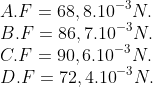 \\A. F=68,{{8.10}^{-3}}N. \\ B. F=86,{{7.10}^{-3}}N. \\C. F=90,{{6.10}^{-3}}N. \\D. F=72,{{4.10}^{-3}}N.