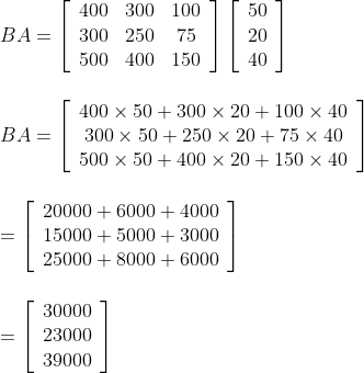 \\B A=\left[\begin{array}{ccc}400 & 300 & 100 \\ 300 & 250 & 75 \\ 500 & 400 & 150\end{array}\right]\left[\begin{array}{c}50 \\ 20 \\ 40\end{array}\right]\\\\\\ B A=\left[\begin{array}{c}400 \times 50+300 \times 20+100 \times 40 \\ 300 \times 50+250 \times 20+75 \times 40 \\ 500 \times 50+400 \times 20+150 \times 40\end{array}\right]\\\\\\ =\left[\begin{array}{l}20000+6000+4000 \\ 15000+5000+3000 \\ 25000+8000+6000\end{array}\right]\\\\\\ =\left[\begin{array}{l}30000 \\ 23000 \\ 39000\end{array}\right]