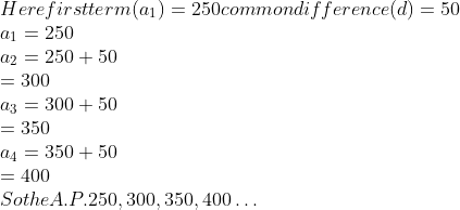 \\Here first term( a\textsubscript{1})=250 common difference (d)=50 \\ a\textsubscript{1}=250\\ a\textsubscript{2}=250+50\\ =300\\ a\textsubscript{3}=300+50\\ =350\\ a\textsubscript{4}=350+50\\ =400\\ So the A.P. 250, 300, 350, 400 \ldots \\