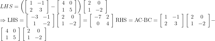 \\LHS =\left(\left[\begin{array}{cc}1 & -1 \\ 2 & 3\end{array}\right]-\left[\begin{array}{cc}4 & 0 \\ 1 & 5\end{array}\right]\right)\left[\begin{array}{cc}2 & 0 \\ 1 & -2\end{array}\right]$ \\$\Rightarrow \mathrm{LHS}=\left[\begin{array}{cc}-3 & -1 \\ 1 & -2\end{array}\right]\left[\begin{array}{cc}2 & 0 \\ 1 & -2\end{array}\right]=\left[\begin{array}{cc}-7 & 2 \\ 0 & 4\end{array}\right]$ $\mathrm{RHS}=\mathrm{AC} \cdot \mathrm{BC}=\left[\begin{array}{cc}1 & -1 \\ 2 & 3\end{array}\right]\left[\begin{array}{cc}2 & 0 \\ 1 & -2\end{array}\right]-\left[\begin{array}{cc}4 & 0 \\ 1 & 5\end{array}\right]\left[\begin{array}{cc}2 & 0 \\ 1 & -2\end{array}\right]