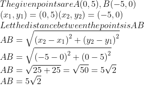 \\The given points are A (0, 5),B (-5, 0)\\ (x\textsubscript{1}, y\textsubscript{1}) = (0, 5) (x\textsubscript{2}, y\textsubscript{2}) = (-5, 0)\\ Let the distance between the points is AB \\ AB=\sqrt{{{({{x}_{2}}-{{x}_{1}})}^{2}}+{{({{y}_{2}}-{{y}_{1}})}^{2}}} \\ AB=\sqrt{{{(-5-0)}^{2}}+{{(0-5)}^{2}}} \\ AB=\sqrt{25+25}=\sqrt{50}=5\sqrt{2} \\ AB=5\sqrt{2} \\