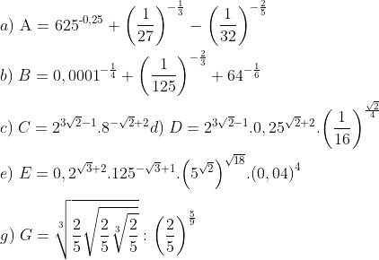 \\a)\;\text{A = 62}{{\text{5}}^{\text{-0,25}}}+{{\left( \frac{1}{27} \right)}^{-{{\frac{1}{3}}^{{}}}}}-{{\left( \frac{1}{32} \right)}^{-\frac{2}{5}}} \\\\ b)\;B=0,{{0001}^{-\frac{1}{4}}}+{{\left( \frac{1}{125} \right)}^{-\frac{2}{3}}}+{{64}^{-\frac{1}{6}}}\\\\ c)\;C={{2}^{3\sqrt{2}-1}}{{.8}^{-\sqrt{2}+2}} d) \; D={{2}^{3\sqrt{2}-1}}.0,{{25}^{\sqrt{2}+2}}.{{\left( \frac{1}{16} \right)}^{\frac{\sqrt{2}}{4}}} \\\\ e) \;E=0,{{2}^{\sqrt{3}+2}}{{.125}^{-\sqrt{3}+1}}.{{\left( {{5}^{\sqrt{2}}} \right)}^{\sqrt{18}}}.{{(0,04)}^{4}} \\\\ g) \; G=\sqrt[3]{\frac{2}{5}\sqrt{\frac{2}{5}\sqrt[3]{\frac{2}{5}}}}:{{\left( \frac{2}{5} \right)}^{\frac{5}{9}}}