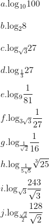 \\a. {{\log }_{10}}100 \\\\ b. {{\log }_{2}}8 \\\\ c. {{\log }_{\sqrt{3}}}27 \\\\ d. {{\log }_{\frac{1}{3}}}27 \\\\ e. {{\log }_{9}}\frac{1}{81}\\\\ f. {{\log }_{3\sqrt{3}}}\frac{1}{27} \\\\ g. {{\log }_{\frac{1}{\sqrt{2}}}}\frac{1}{16} \\\\ h. {{\log }_{\frac{1}{5\sqrt{5}}}}\sqrt[3]{25} \\\\ i. {{\log }_{\sqrt{3}}}\frac{243}{\sqrt{3}} \\\\ j. {{\log }_{\frac{\sqrt{2}}{2}}}\frac{128}{\sqrt{2}}