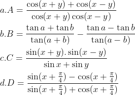 \\a. A=\frac{\cos (x+y)+\cos (x-y)}{\cos (x+y)\cos (x-y)} \\\\b. B=\frac{\tan a+\tan b}{\tan (a+b)}-\frac{\tan a-\tan b}{\tan (a-b)} \\\\c. C=\frac{\sin (x+y).\sin (x-y)}{\sin x+\sin y} \\\\d. D=\frac{\sin (x+\frac{\pi }{4})-\cos (x+\frac{\pi }{4})}{\sin (x+\frac{\pi }{4})+\cos (x+\frac{\pi }{4})}