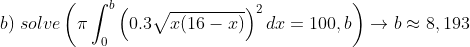 \\b)\;solve\left ( \pi \int_0^{b} \left ( 0.3 \sqrt{x(16-x)} \right )^2dx=100,b \right )\rightarrow b\approx 8,193
