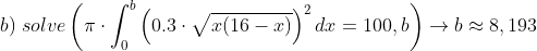 \\b)\;solve\left ( \pi\cdot \int_0^{b} \left ( 0.3\cdot \sqrt{x(16-x)} \right )^2dx=100,b \right )\rightarrow b\approx 8,193