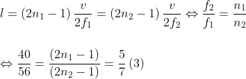 \\l=\left( 2{{n}_{1}}-1 \right)\frac{v}{2{{f}_{1}}}=\left( 2{{n}_{2}}-1 \right)\frac{v}{2{{f}_{2}}}\Leftrightarrow \frac{{{f}_{2}}}{{{f}_{1}}}=\frac{{{n}_{1}}}{{{n}_{2}}}\\\\\\\Leftrightarrow \frac{4\text{0}}{56}=\frac{\left( 2{{n}_{1}}-1 \right)}{\left( 2{{n}_{2}}-1 \right)}=\frac{5}{7}\left( 3 \right)