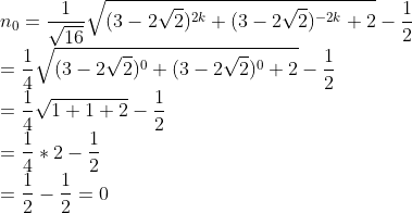 \\n_{0} = \frac{1}{\sqrt{16}}\sqrt{(3-2\sqrt{2})^{2k}+(3-2\sqrt{2})^{-2k}+2}-\frac{1}{2} \\=\frac{1}{4}\sqrt{(3-2\sqrt{2})^{0}+(3-2\sqrt{2})^{0}+2}-\frac{1}{2} \\=\frac{1}{4}\sqrt{1+1+2}-\frac{1}{2} \\=\frac{1}{4}*2 -\frac{1}{2}\\=\frac{1}{2}-\frac{1}{2}= 0