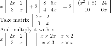 \\x\left[\begin{array}{cc}2 x & 2 \\ 3 & x\end{array}\right]+2\left[\begin{array}{cc}8 & 5 x \\ 4 & 4 x\end{array}\right]=2\left[\begin{array}{cc}\left(x^{2}+8\right) & 24 \\ 10 & 6 x\end{array}\right]$ \\Take matrix $\left[\begin{array}{cc}2 x & 2 \\ 3 & x\end{array}\right]$ \\And multiply it with $\mathrm{x}$\\ $x\left[\begin{array}{cc}2 x & 2 \\ 3 & x\end{array}\right]=\left[\begin{array}{cc}x \times 2 x & x \times 2 \\ x \times 3 & x \times x\end{array}\right]
