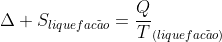 Delta S_{liquefac	ilde{a}o}=frac{Q}{T}_{(liquefac	ilde{a}o)}