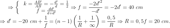 \Rightarrow \left\{ \begin{matrix} & k=\frac{A{B}'}{AB}=-\frac{{{d}'}}{d}=\frac{1}{2} \\ & f=\frac{d{d}'}{d+{d}'} \\ \end{align} \right.\Rightarrow f=\frac{-2{{{{d}'}}^{2}}}{-{d}'}=-2{d}'=40\,\,cm\\\Rightarrow {d}'=-20\,\,cm + \frac{1}{f}=\left( n-1 \right)\left( \frac{1}{R}+\frac{1}{\infty } \right)=\frac{0,5}{R}\Rightarrow R=0,5f=20\,\,cm.