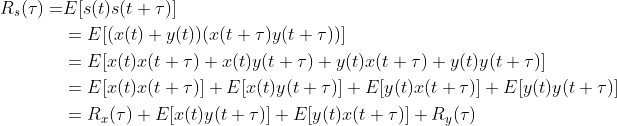 \begin{align} R_s(\tau)=&E[s(t)s(t+\tau)]\nonumber\\ &=E[(x(t)+y(t))(x(t+\tau)y(t+\tau))]\nonumber\\ &=E[x(t)x(t+\tau)+x(t)y(t+\tau)+y(t)x(t+\tau)+y(t)y(t+\tau)]\nonumber\\ &=E[x(t)x(t+\tau)]+E[x(t)y(t+\tau)]+E[y(t)x(t+\tau)]+E[y(t)y(t+\tau)]\nonumber\\ &=R_x(\tau)+E[x(t)y(t+\tau)]+E[y(t)x(t+\tau)]+R_y(\tau) \nonumber\end{align}