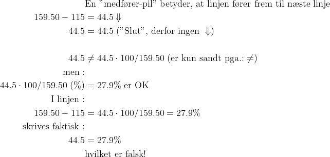 \begin{align*} &\text{En "medf\o rer-pil" betyder, at linjen f\o rer frem til n\ae ste linje} \\ 159.50-115 &= 44.5\Downarrow \\ 44.5 &= 44.5\text{ ("Slut", derfor ingen }\Downarrow) \\\\ 44.5 &\neq 44.5\cdot 100/159.50\text{ (er kun sandt pga.:}\neq) \\ \text{men}:\\ 44.5\cdot 100/159.50\;(\%) &= 27.9\%\text{ er OK} \\ \text{I linjen}:\\ 159.50-115 &= 44.5\cdot 100/159.50= 27.9\% \\ \text{skrives faktisk}:\\ 44.5 &= 27.9\% \\ &\text{hvilket er falsk!} \end{align*}