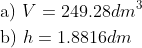 \begin{align*} &\text{a) } V=249.28dm^3\\ &\text{b) } h=1.8816dm \end{align*}