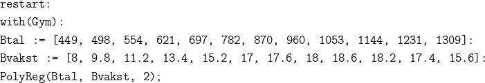 \begin{align*} &\texttt{restart:}\\ &\texttt{with(Gym):}\\ &\texttt{Btal := [449, 498, 554, 621, 697, 782, 870, 960, 1053, 1144, 1231, 1309]:}\\ &\texttt{Bvakst := [8, 9.8, 11.2, 13.4, 15.2, 17, 17.6, 18, 18.6, 18.2, 17.4, 15.6]:}\\ &\texttt{PolyReg(Btal, Bvakst, 2);} \end{align*}