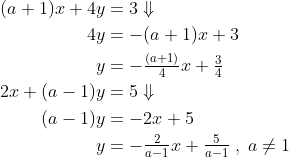 \begin{align*} (a+1)x+4y &= 3\Downarrow \\ 4y &= -(a+1)x+3 \\ y &= -\tfrac{(a+1)}{4}x+\tfrac{3}{4} \\ 2x+(a-1)y &= 5\Downarrow \\ (a-1)y &= -2x+5 \\ y &= -\tfrac{2}{a-1}x+\tfrac{5}{a-1}\;,\;a\neq1 \end{align*}