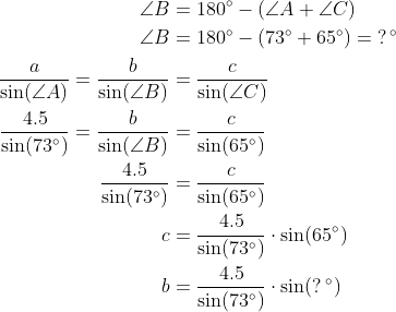 \begin{align*} \angle B &= 180^{\circ}-\left (\angle A+\angle C \right ) \\ \angle B &= 180^{\circ}-\left (73^{\circ}+65^{\circ} \right )=\;?^{\,\circ} \\ \frac{a}{\sin(\angle A)}= \frac{b}{\sin(\angle B)} &= \frac{c}{\sin(\angle C)} \\ \frac{4.5}{\sin(73^{\circ})}= \frac{b}{\sin(\angle B)} &= \frac{c}{\sin(65^{\circ})} \\ \frac{4.5}{\sin(73^{\circ})} &= \frac{c}{\sin(65^{\circ})} \\ c &= \frac{4.5}{\sin(73^{\circ})}\cdot \sin(65^{\circ}) \\ b &= \frac{4.5}{\sin(73^{\circ})}\cdot \sin(?^{\;\circ}) \end{align*}