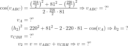 \begin{align*} \cos(v_{ABC})&=\frac{\left ( \frac{218}{2} \right )^2+81^2-\left ( \frac{220}{2} \right )^2} {2\cdot \frac{218}{2}\cdot 81}\Rightarrow v_{ABC}=\;?^\circ\\ v_{A}&=\;?^\circ\\ \left ( h_2 \right )^2&=220^2+81^2-2\cdot 220\cdot 81-\cos(v_{A}) \Rightarrow h_2=\;?\\ v_{CBH}&=\;?^\circ\\ v_2&=v=v_{ABC}+v_{CBH}\Rightarrow v=\;?^\circ \end{align}
