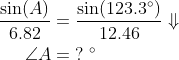 \begin{align*} \frac{\sin(A)}{6.82} &= \frac{\sin(123.3^{\circ})}{12.46}\Downarrow \\ \angle A &= \;?\;^{\circ} \end{align*}