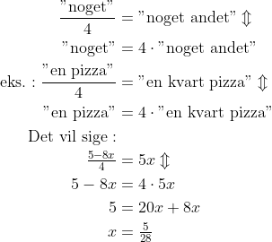 \begin{align*} \frac{\text{"noget"}}{4} &= \text{"noget andet"}\Updownarrow \\ \text{"noget"} &= 4\cdot \text{"noget andet"} \\ \text{eks.}: \frac{\text{"en pizza"}}{4} &= \text{"en kvart pizza"}\Updownarrow \\ \text{"en pizza"} &= 4\cdot \text{"en kvart pizza"} \\ \text{Det vil sige}:\\ \tfrac{5-8x}{4} &= 5x\Updownarrow \\ 5-8x &= 4\cdot 5x \\ 5 &= 20x+8x \\ x &=\tfrac{5}{28} \end{align*}