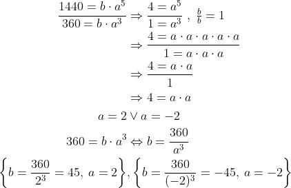\begin{align*} \frac{1440=b\cdot a^5}{360=b\cdot a^3} &\Rightarrow \frac{4=a^5}{1=a^3}\;,\;\tfrac{b}{b}=1 \\ &\Rightarrow \frac{4=a\cdot a\cdot a\cdot a\cdot a}{1=a\cdot a\cdot a} \\ &\Rightarrow \frac{4=a\cdot a}{1} \\ &\Rightarrow 4=a\cdot a \\ a=2&\vee a=-2 \\ 360=b\cdot a^3 &\Leftrightarrow b=\frac{360}{a^3} \\ {\left\{b=\frac{360}{2^3}=45,\: a=2\right \}}&, \left\{b=\frac{360}{(-2)^3}=-45,\: a=-2\right\} \end{align*}