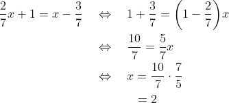 \begin{align*} \frac{2}{7}x +1 = x-\frac{3}{7} \quad&\Leftrightarrow\quad 1+\frac{3}{7} = \bigg(1 - \frac{2}{7}\bigg)x \\ &\Leftrightarrow\quad \frac{10}{7} = \frac{5}{7}x \\ &\Leftrightarrow\quad x = \frac{10}{7}\cdot\frac{7}{5} \\ &\quad\quad\quad\,= 2 \end{align*}