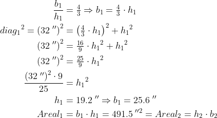 \begin{align*} \frac{b_1}{h_1} &= \tfrac{4}{3}\Rightarrow b_1=\tfrac{4}{3}\cdot h_1 \\ {diag_1}^2=\left ( 32\;'' \right )^2 &= \left (\tfrac{4}{3}\cdot h_1 \right )^2+{h_1}^2 \\ \left ( 32\;'' \right )^2 &= \tfrac{16}{9}\cdot {h_1}^2+{h_1}^2 \\ \left ( 32\;'' \right )^2 &= \tfrac{25}{9}\cdot {h_1}^2 \\ \frac{\left ( 32\;'' \right )^2\cdot 9}{25} &= {h_1}^2 \\ h_1 &= 19.2\;''\Rightarrow b_1=25.6\;'' \\ Areal_1 &= b_1\cdot h_1=491.5\;''^2=Areal_2=h_2\cdot b_2 \end{align*}