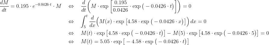 \begin{align*} \frac{dM}{dt} = 0.195\cdot e^{-0.0426\cdot t}\cdot M \quad&\Leftrightarrow\quad \frac{d}{dt}\bigg(M\cdot\exp\bigg[\frac{0.195}{0.0426}\cdot\exp\big(-0.0426\cdot t\big)\bigg]\bigg) = 0 \\ &\Leftrightarrow\quad \int_5^t\frac{d}{dx}\Big(M(x)\cdot\exp\big[4.58\cdot\exp\big(-0.0426\cdot x\big)\big]\Big)\,dx = 0 \\ &\Leftrightarrow\quad M(t)\cdot\exp\big[4.58\cdot\exp\big(-0.0426\cdot t\big)\big] - M(5)\cdot\exp\big[4.58\cdot\exp\big(-0.0426\cdot 5\big)\big] = 0 \\ &\Leftrightarrow\quad M(t)= 5.05\cdot\exp\big[-4.58\cdot\exp\big(-0.0426\cdot t\big)\big] \end{align*}