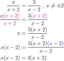 \begin{align*} \frac{x}{x+2} &= \frac{3}{x-2}\;,\;x\neq\pm2 \\ \frac{x{\color{Magenta} (x+2)}}{{\color{Magenta} x+2}} &= \frac{3{\color{Magenta} (x+2)}}{x-2} \\ x &= \frac{3(x+2)}{x-2} \\ x{\color{Blue} (x-2)} &= \frac{3(x+2){\color{Blue} (x-2)}}{{\color{Blue} x-2}} \\ x(x-2) &= 3(x+2) \end{align*}