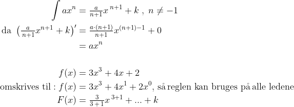\begin{align*} \int{ax^{n}} &=\tfrac{a}{n+1}x^{\,n+1}+k\;,\;n\neq -1\\ \text{da }\left (\tfrac{a}{\,n+1}x^{n+1}+k\right )'&= \tfrac{a\cdot (n+1)}{n+1}x^{(n+1)-1}+0 \\ &= ax^{n} \\\\ f(x) &= 3x^3+4x+2 \\ \text{omskrives til}: f(x) &= 3x^3+4x^1+2x^0\text{, s\aa \,reglen kan bruges p\aa \,alle ledene} \\ F(x) &= \tfrac{3}{3\,+\,1}x^{\,3+1}+...+k \\ \end{align*}