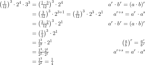 \begin{align*} \left ( \tfrac{1}{12} \right )^{3}\cdot 2^{4}\cdot 3^{3}&= \left ( \tfrac{1\;\cdot \;3}{12} \right )^{3}\cdot 2^{4} &a^{r}\cdot b^{r}=(a\cdot b)^{r} \\ &= \left ( \tfrac{3}{12} \right )^{3}\cdot 2^{3+1}= \left ( \tfrac{3}{12} \right )^{3}\cdot 2^{3}\cdot 2^{1}&a^{r+s}=a^r\cdot a^s \\ &= \left ( \tfrac{3\;\cdot \;2}{12} \right )^{3}\cdot 2^{1}&a^{r}\cdot b^{r}=(a\cdot b)^{r} \\ &= \left ( \tfrac{1}{2} \right )^{3}\cdot 2^{1} \\ &= \tfrac{1^{3}}{2^{3}}\cdot 2^{1}&\left (\tfrac{a}{b} \right )^{r}=\tfrac{a^{r}}{b^{r}} \\ &= \tfrac{1^{3}\cdot \;2^{1}}{2^{2}\cdot \;2^{1}}&a^{r+s}=a^r\cdot a^s \\ &= \tfrac{1^{3}}{2^{2}}=\tfrac{1}{4} \end{align*}