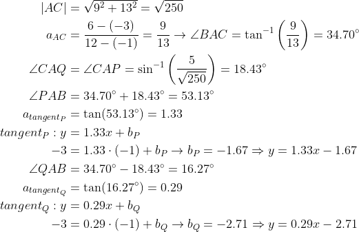 \begin{align*} \left | AC \right | &=\sqrt{9^2+13^2}=\sqrt{250} \\ a_{AC} &= \frac{6-(-3)}{12-(-1)}=\frac{9}{13} \rightarrow \angle BAC=\tan^{-1}\left ( \frac{9}{13} \right )=34.70^{\circ} \\ \angle CAQ &= \angle CAP = \sin^{-1}\left ( \frac{5}{\sqrt{250}} \right )=18.43^{\circ} \\ \angle PAB &= 34.70^{\circ}+18.43^{\circ} = 53.13^{\circ} \\ a_{tangent_{P}} &= \tan(53.13^{\circ}) = 1.33 \\ tangent_{P}: y &= 1.33x+b_P \\ -3 &= 1.33\cdot (-1)+b_P\rightarrow b_P = -1.67\Rightarrow y = 1.33x-1.67 \\ \angle QAB &= 34.70^{\circ}-18.43^{\circ} = 16.27^{\circ} \\ a_{tangent_{Q}} &= \tan(16.27^{\circ}) = 0.29 \\ tangent_{Q}: y &= 0.29x+b_Q \\ -3 &= 0.29\cdot (-1)+b_Q\rightarrow b_Q = -2.71\Rightarrow y = 0.29x-2.71 \end{align*}