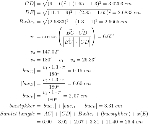 \begin{align*} \left | CD \right |&=\sqrt{(9-6)^2+(1.65-1.3)^2}=3.0203\;cm\\ \left | DE \right |&=\sqrt{(11.4-9)^2+(2.85-1.65)^2}=2.6833\;cm\\ B\ae lte_e&=\sqrt{(2.6833)^2-(1.3-1)^2}=2.6665\;cm\\ v_1&=\arccos\left({\frac{\vec{BC}\cdot \vec{CD}}{\left|\vec{BC}\right|\cdot\left|\vec{CD}\right|}}\right)=6.65^\circ\\ v_3&=147.02^\circ\\ v_2&=180^\circ-v_1-v_3=26.33^\circ\\ \left|bue_C\right|&=\frac{v_1\cdot 1.3\cdot\pi}{180^\circ}=0.15\;cm\\ \left|bue_D\right|&=\frac{v_2\cdot 1.3\cdot\pi}{180^\circ}=0.60\;cm\\ \left|bue_E\right|&=\frac{v_3\cdot 1\cdot\pi}{180^\circ}=2,57\;cm\\ buestykker&=\left|bue_C\right|+\left|bue_D\right|+\left|bue_E\right|=3.31\;cm\\ Samlet\;l\ae ngde&=\left|AC\right|+\left|CD\right|+B\ae lte_e+(buestykker)+x(E)\\ &=6.00+3.02+2.67+3.31+11.40=26.4\;cm \end{align}