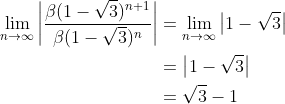 \begin{align*} \lim_{n\rightarrow\infty}\bigg\vert\frac{\beta(1-\sqrt{3})^{n+1}}{\beta(1-\sqrt{3})^{n}}\bigg\vert &= \lim_{n\rightarrow\infty}\big\vert1-\sqrt{3}\big\vert \\ &= \big\vert1-\sqrt{3}\big\vert \\ &= \sqrt{3} - 1 \end{align*}