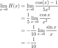 \begin{align*} \lim_{x\rightarrow0}H(x) &= \lim_{x\rightarrow0}\frac{\cos(x)-1}{5x^2} \\ &= \frac{1}{5}\lim_{x\rightarrow0}\frac{\cos x}{x^2} \\ &= -\frac{1}{10}\lim_{x\rightarrow0}\frac{\sin x}{x} \\ &= -\frac{1}{10} \end{align*}
