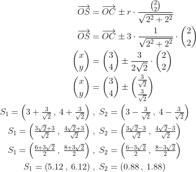 \begin{align*} \overrightarrow{OS} &= \overrightarrow{OC}\pm r\cdot \frac{\binom{2}{2}}{\sqrt{2^2+2^2}} \\ \overrightarrow{OS} &= \overrightarrow{OC}\pm 3\cdot \frac{1}{\sqrt{2^2+2^2}}\cdot {\binom{2}{2}} \\ \binom{x}{y} &= \binom{3}{4}\pm \frac{3}{2\sqrt{2}}\cdot \binom{2}{2} \\ \binom{x}{y} &= \binom{3}{4}\pm \binom{\frac{3}{\sqrt{2}}}{\frac{3}{\sqrt{2}}} \\ S_1=\left (3+\tfrac{3}{\sqrt{2}}\: ,\: 4+\tfrac{3}{\sqrt{2}} \right ) &\;,\;S_2=\left (3-\tfrac{3}{\sqrt{2}}\: ,\: 4-\tfrac{3}{\sqrt{2}} \right ) \\ S_1=\left (\tfrac{3\sqrt{2}+3}{\sqrt{2}}\: ,\: \tfrac{4\sqrt{2}+3}{\sqrt{2}} \right ) &\;,\;S_2=\left (\tfrac{3\sqrt{2}-3}{\sqrt{2}}\: ,\: \tfrac{4\sqrt{2}-3}{\sqrt{2}} \right ) \\ S_1=\left (\tfrac{6+3\sqrt{2}}{2}\: ,\: \tfrac{8+3\sqrt{2}}{2} \right ) &\;,\;S_2=\left (\tfrac{6-3\sqrt{2}}{2}\: ,\: \tfrac{8-3\sqrt{2}}{2} \right ) \\ S_1=\left (5.12\: ,\: 6.12 \right ) &\;,\;S_2=\left (0.88\: ,\: 1.88 \right ) \end{align*}
