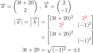 \begin{align*} \overrightarrow{a}= \binom{3t+20}{2} \;&,\; \overrightarrow{b}= \binom{2}{-1} \\ \left | \overrightarrow{a}\right |=\left |\overrightarrow{b}\right | &= \begin{bmatrix} (3t+20)^2 &{\color{Red} 2^2} \\ {\color{Red} 2^2} &(-1)^2 \end{bmatrix} \\ &= \begin{bmatrix} (3t+20)^2 & \\&(-1)^2 \end{bmatrix} \\ 3t+20&= \sqrt{(-1)^2}=\pm1 \end{align*}