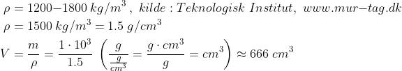 \begin{align*} \rho &= 1200{-}1800\;kg/m^3\;,\; kilde:Teknologisk\;Institut,\;www.mur{-}tag.dk \\ \rho &= 1500\;kg/m^3 = 1.5\;g/cm^3 \\ V &= \frac{m}{\rho} = \frac{1\cdot 10^3}{1.5}\;\left ( \frac{g}{\frac{g}{cm^3}} = \frac{g\cdot cm^3}{g}=cm^3 \right )\approx 666\;cm^3 \end{align*}