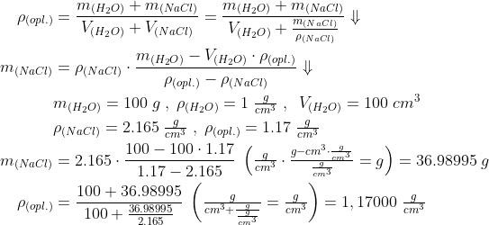 \begin{align*} \rho_{(opl.)} &= \frac{m_{(H_2O)}+m_{(NaCl)}}{V_{(H_2O)}+V_{(NaCl)}} = \frac{m_{(H_2O)}+m_{(NaCl)}}{V_{(H_2O)}+\frac{m_{(NaCl)}}{\rho_{(NaCl)}}} \Downarrow \\ m_{(NaCl)} &= \rho_{(NaCl)}\cdot \frac{m_{(H_2O)}-V_{(H_2O)}\cdot \rho_{(opl.)}} {\rho_{(opl.)}-\rho_{(NaCl)}}\Downarrow \\ &m_{(H_2O)} = 100\;g\;,\;\rho_{(H_2O)} = 1\;\tfrac{g}{cm^3} \;,\;\;V_{(H_2O)} = 100\;cm^3 \\ &\rho_{(NaCl)} = 2.165\;\tfrac{g}{cm^3}\;,\;\rho_{(opl.)} = 1.17\;\tfrac{g}{cm^3} \\ m_{(NaCl)} &= 2.165\cdot \frac{100-100\cdot 1.17}{1.17-2.165} \;\left ( \tfrac{g}{cm^3}\cdot \tfrac{g-cm^3\cdot \frac{g}{cm^3}}{\frac{g}{cm^3}}=g \right ) = 36.98995\;g \\ \rho_{(opl.)} &= \frac{100+36.98995}{100+\frac{36.98995}{2.165}} \;\left ( \tfrac{g}{cm^3+\frac{g}{\frac{g}{cm^3}}}=\tfrac{g}{cm^3} \right ) = 1,17000\;\tfrac{g}{cm^3} \end{align*}