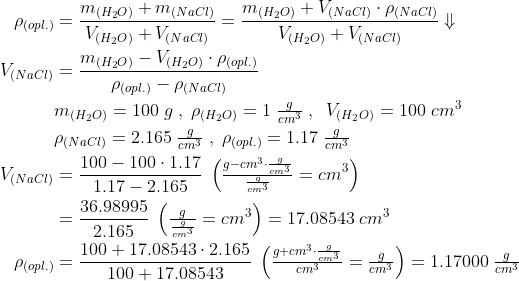 \begin{align*} \rho_{(opl.)} &= \frac{m_{(H_2O)}+m_{(NaCl)}}{V_{(H_2O)}+V_{(NaCl)}}= \frac{m_{(H_2O)}+V_{(NaCl)}\cdot \rho_{(NaCl)} }{V_{(H_2O)}+V_{(NaCl)}}\Downarrow \\ V_{(NaCl)} &= \frac{m_{(H_2O)}-V_{(H_2O)}\cdot \rho_{(opl.)}} {\rho_{(opl.)}-\rho_{(NaCl)}} \\ &m_{(H_2O)} = 100\;g\;,\;\rho_{(H_2O)} = 1\;\tfrac{g}{cm^3} \;,\;\;V_{(H_2O)} = 100\;cm^3 \\ &\rho_{(NaCl)} = 2.165\;\tfrac{g}{cm^3}\;,\;\rho_{(opl.)} = 1.17\;\tfrac{g}{cm^3} \\ V_{(NaCl)} &= \frac{100-100\cdot 1.17}{1.17-2.165} \;\left ( \tfrac{g-cm^3\cdot \frac{g}{cm^3}}{\frac{g}{cm^3}}=cm^3 \right ) \\ &= \frac{36.98995}{2.165}\;\left ( \tfrac{g}{\frac{g}{cm^3}}=cm^3 \right ) = 17.08543\;cm^3 \\ \rho_{(opl.)} &= \frac{100+17.08543\cdot 2.165}{100+17.08543} \;\left ( \tfrac{g+cm^3\cdot \frac{g}{cm^3}}{cm^3}=\tfrac{g}{cm^3} \right ) = 1.17000\;\tfrac{g}{cm^3} \end{align*}