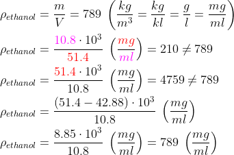 \begin{align*} \rho_{ethanol} &= \frac{m}{V}=789\;\left ( \frac{kg}{m^3}=\frac{kg}{kl}=\frac{g}{l}=\frac{mg}{ml} \right ) \\ \rho_{ethanol} &= \frac{{\color{Magenta} 10.8}\cdot 10^3}{{\color{Red} 51.4}}\;\left ( \frac{{\color{Red} mg}}{{\color{Magenta} ml}} \right )=210\neq789 \\ \rho_{ethanol} &= \frac{{\color{Red} 51.4}\cdot 10^3}{10.8}\;\left ( \frac{mg}{ml} \right )=4759\neq789 \\ \rho_{ethanol} &= \frac{(51.4-42.88)\cdot 10^3}{10.8}\;\left ( \frac{mg}{ml} \right ) \\ \rho_{ethanol} &= \frac{8.85\cdot 10^3}{10.8}\;\left ( \frac{mg}{ml} \right )=789\;\left ( \frac{mg}{ml} \right ) \end{align*}