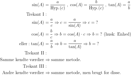 \begin{align*} \sin(A) &= \frac{a}{\text{Hyp.}(c)}\;,\;\cos(A)=\frac{b}{\text{Hyp.}(c)}\;,\;\tan(A)=\frac{a}{b} \\ \text{Trekant I}&: \\ \sin(A) &= \frac{a}{c}\Rightarrow c=\frac{a}{\sin(A)}\Rightarrow c=\;? \\ \cos(A) &= \frac{b}{c}\Rightarrow b=\cos(A)\cdot c\Rightarrow b=\;?\text{ (husk: Enhed)} \\ \text{eller}: \tan(A) &= \frac{a}{b}\Rightarrow b=\frac{a}{\tan(A)}\Rightarrow b=\;? \\ \text{Trekant II}&: \\ \text{Samme kendte v\ae rdier}&\Rightarrow \text{samme metode.} \\ \text{Trekant III}&: \\ \text{Andre kendte v\ae rdier}&\Rightarrow \text{samme metode, men brugt for disse.} \end{align*}