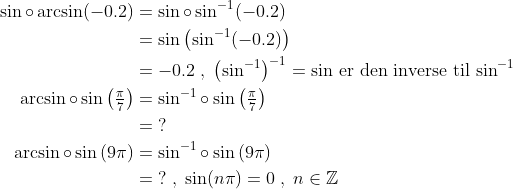 \begin{align*} \sin\circ \arcsin(-0.2) &= \sin\circ \sin^{-1}(-0.2) \\ &= \sin\left (\sin^{-1}(-0.2)\right ) \\ &= -0.2\;,\;\left (\sin^{-1} \right )^{-1}=\sin\text{\,er den inverse til\,}\sin^{-1} \\ \arcsin\circ \sin\left ( \tfrac{\pi}{7} \right ) &= \sin^{-1}\circ \sin\left ( \tfrac{\pi}{7} \right ) \\ &= \;? \\ \arcsin\circ \sin\left ( 9\pi \right ) &= \sin^{-1}\circ \sin\left ( 9\pi \right ) \\ &= \;?\;,\;\sin(n\pi)=0\;,\;n\in \mathbb{Z} \end{align*}