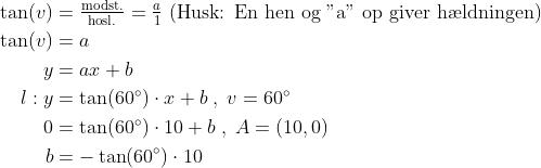 \begin{align*} \tan(v) &= \tfrac{\text{modst.}}{\text{hosl.}}=\tfrac{a}{1}\text{ (Husk: En hen og "a" op giver h\ae ldningen)} \\ \tan(v) &= a \\y &= ax+b \\ l:y &= \tan(60^{\circ})\cdot x+b\;,\;v=60^{\circ} \\ 0 &= \tan(60^{\circ})\cdot 10+b\;,\;A=(10,0) \\ b &= -\tan(60^{\circ})\cdot 10 \end{align*}