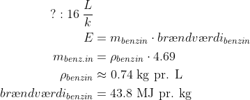 \begin{align*} \text{?}: 16\;\frac{L}{k} \\ E &=m_{benzin}\cdot br\ae ndv\ae rdi_{benzin} \\ m_{benz.in} &=\rho _{benzin}\cdot 4.69 \\ \rho _{benzin} &\approx 0.74\text{ kg pr. L} \\ br\ae ndv\ae rdi_{benzin} &= 43.8\text{ MJ pr. kg} \\ \end{align*}
